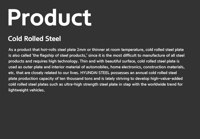 Product | Cold Rolled Steel - As a product that hot-rolls steel plate 2mm or thinner at room temperature, cold rolled steel plate is also called 'the flagship of steel products,' since it is the most difficult to manufacture of all steel products and requires high technology. Thin and with beautiful surface, cold rolled steel plate is used as outer plate and interior material of automobiles, home electronics, construction materials, etc. that are closely related to our lives. HYUNDAI STEEL possesses an annual cold rolled steel plate production capacity of ten thousand tons and is lately striving to develop high-value-added cold rolled steel plates such as ultra-high strength steel plate in step with the worldwide trend for lightweight vehicles.